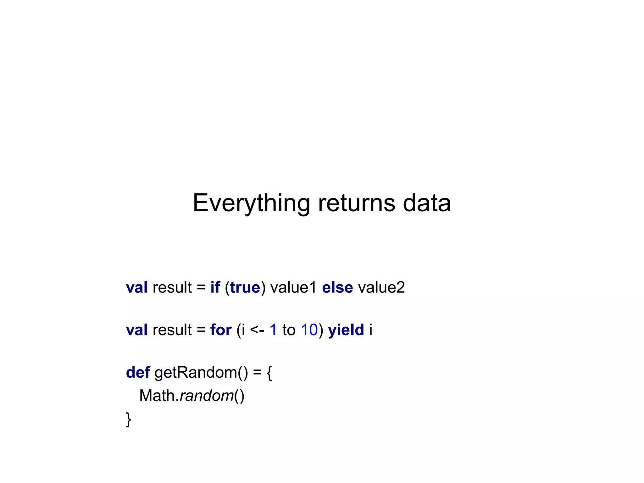 Everything returns data

val result = if (true) value1 else value2
val result = for (i <- 1 to 10) yield i
def getRandom() = {
Math.random()
}

 