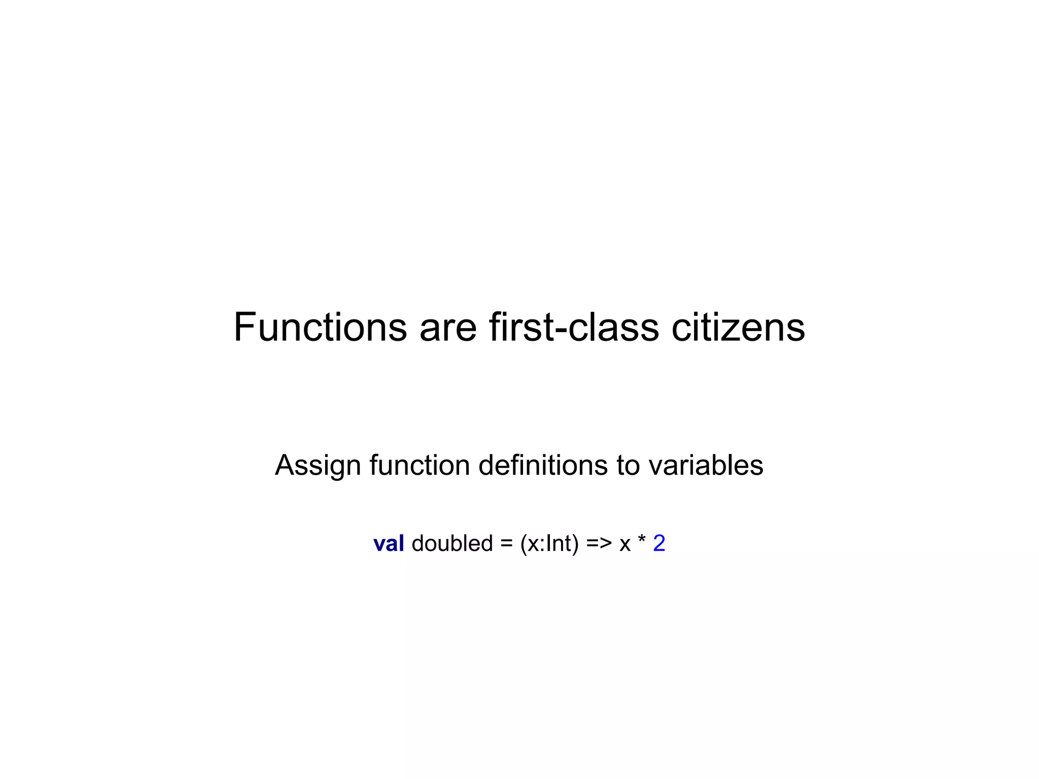 Functions are first-class citizens

Assign function definitions to variables
val doubled = (x:Int) => x * 2

 