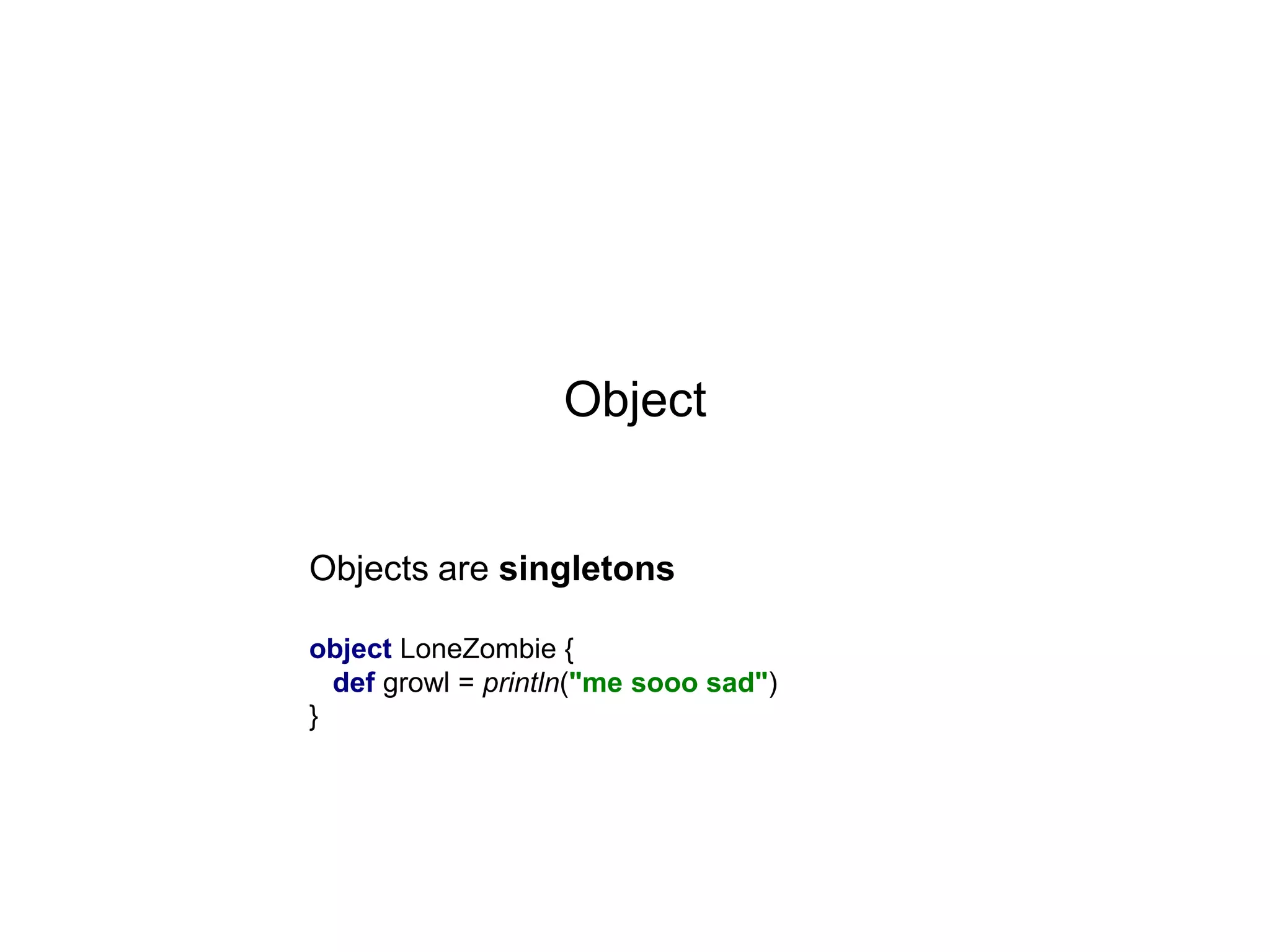 Object

Objects are singletons
object LoneZombie {
def growl = println("me sooo sad")
}

 