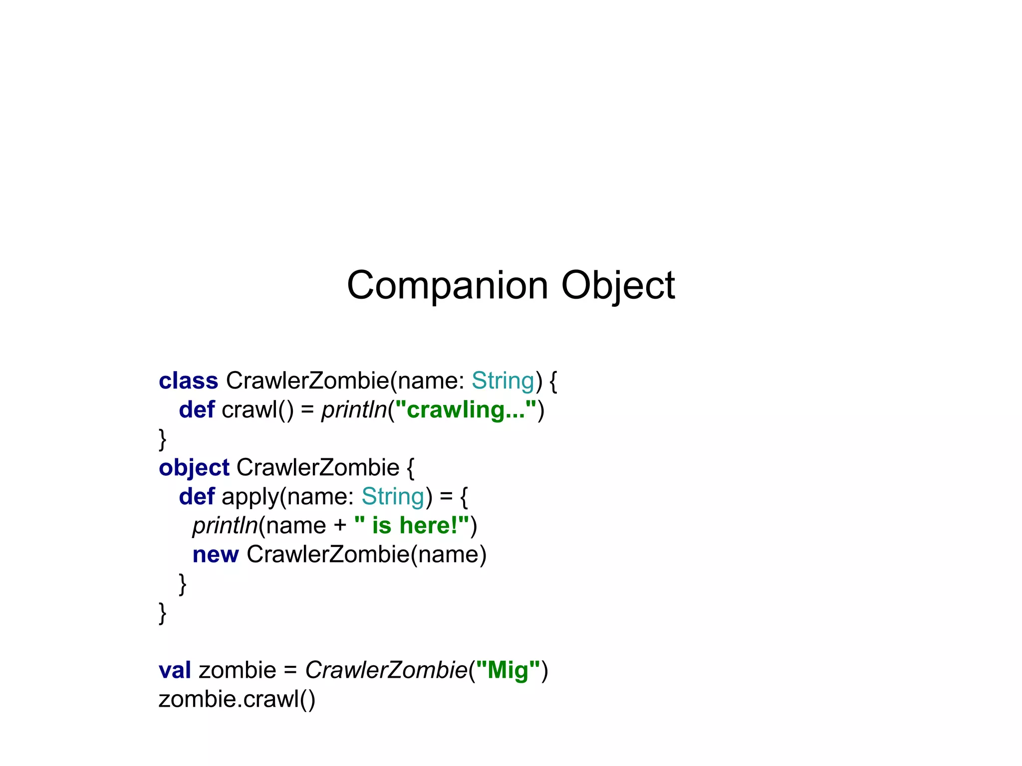 Companion Object
class CrawlerZombie(name: String) {
def crawl() = println("crawling...")
}
object CrawlerZombie {
def apply(name: String) = {
println(name + " is here!")
new CrawlerZombie(name)
}
}
val zombie = CrawlerZombie("Mig")
zombie.crawl()

 