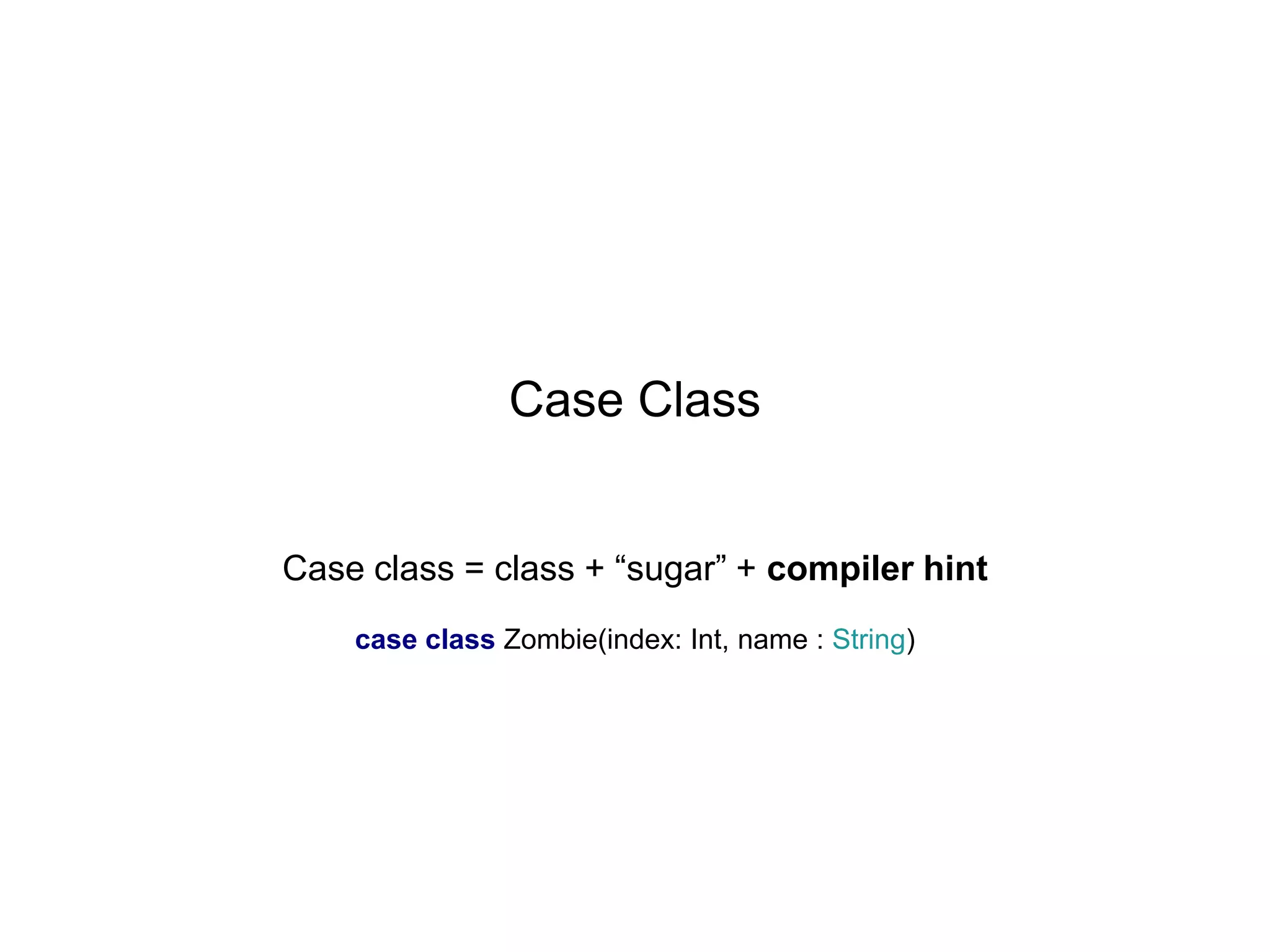 Case Class
Case class = class + “sugar” + compiler hint
case class Zombie(index: Int, name : String)

 