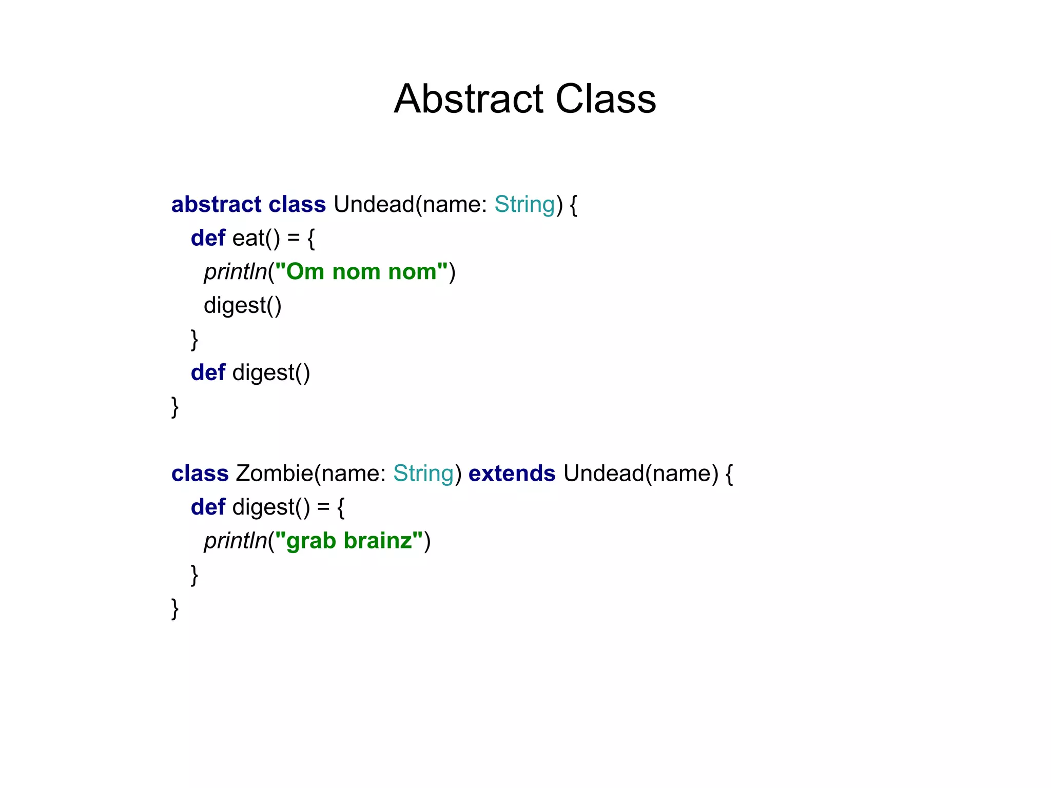 Abstract Class
abstract class Undead(name: String) {
def eat() = {
println("Om nom nom")
digest()
}
def digest()
}
class Zombie(name: String) extends Undead(name) {
def digest() = {
println("grab brainz")
}
}

 