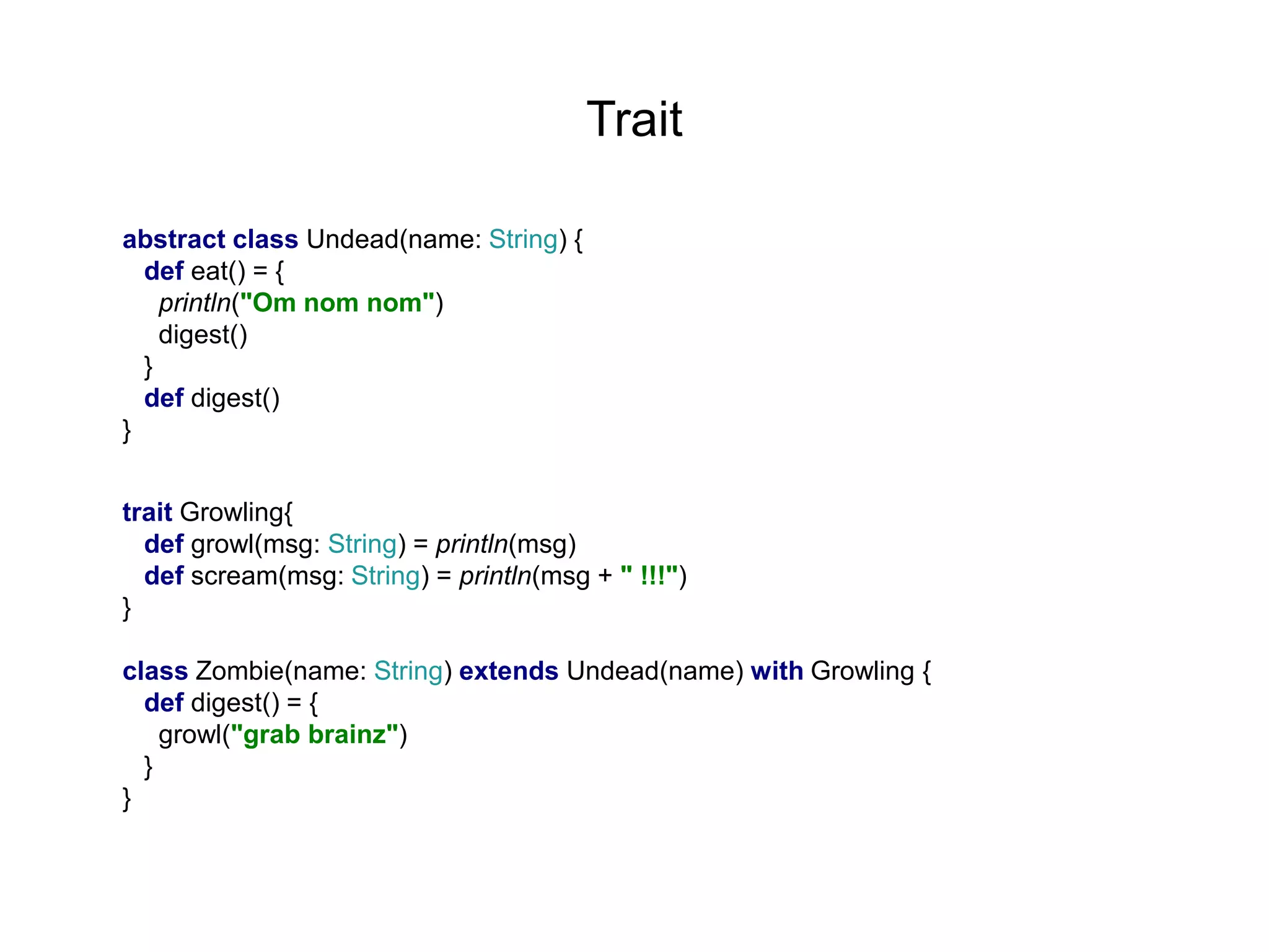 Trait
abstract class Undead(name: String) {
def eat() = {
println("Om nom nom")
digest()
}
def digest()
}
trait Growling{
def growl(msg: String) = println(msg)
def scream(msg: String) = println(msg + " !!!")
}
class Zombie(name: String) extends Undead(name) with Growling {
def digest() = {
growl("grab brainz")
}
}

 