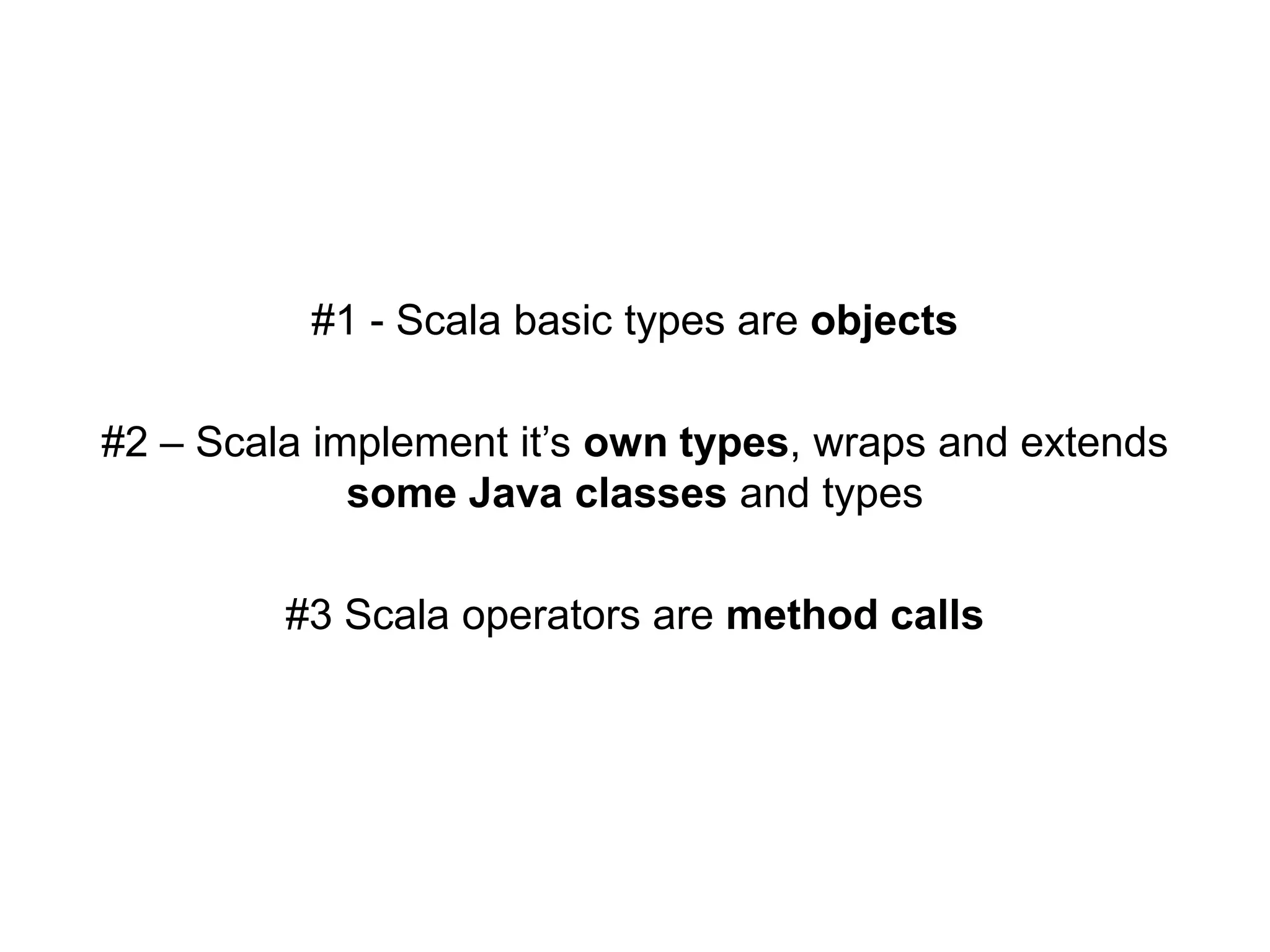 #1 - Scala basic types are objects
#2 – Scala implement it’s own types, wraps and extends
some Java classes and types

#3 Scala operators are method calls

 