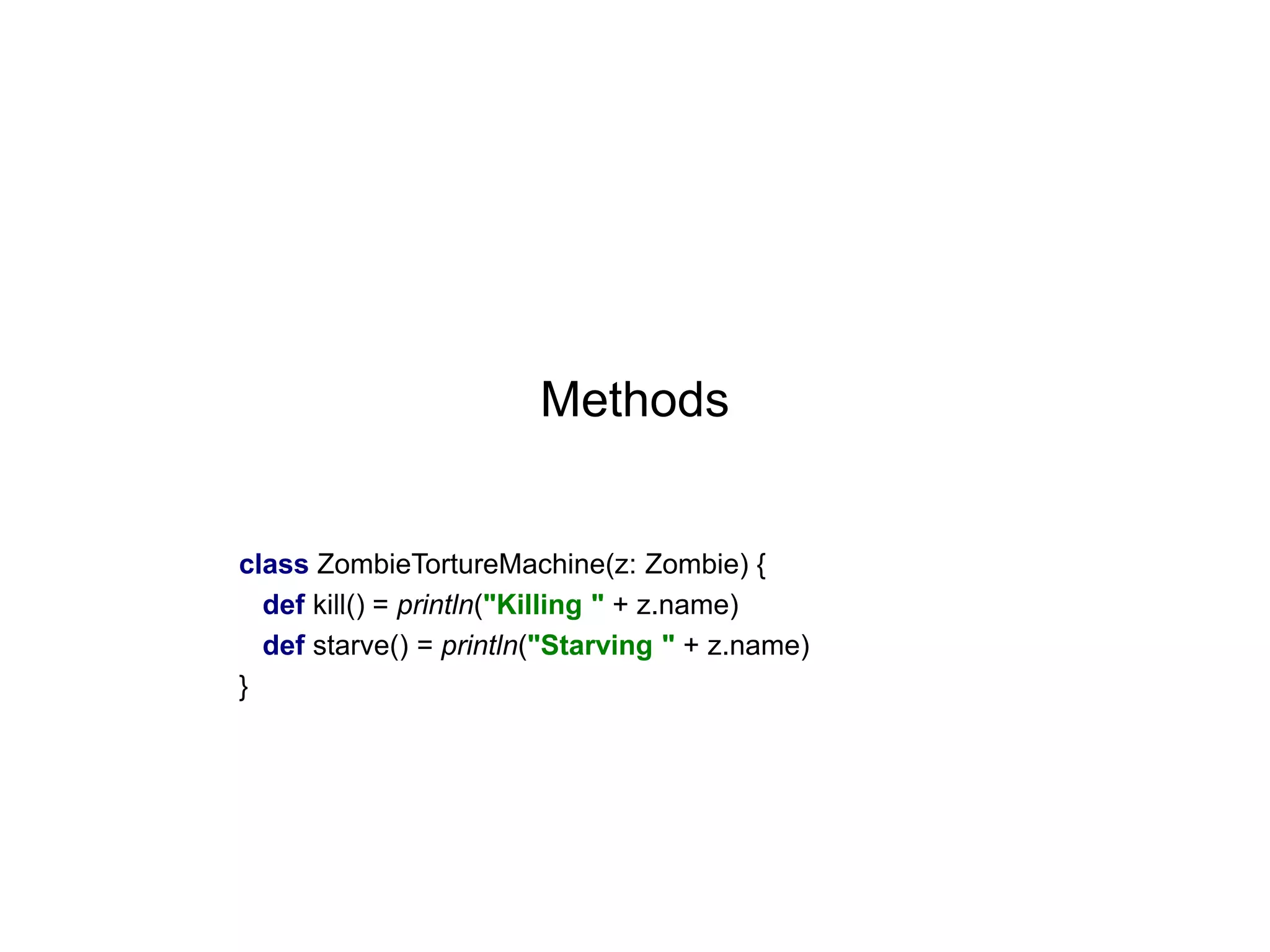 Methods

class ZombieTortureMachine(z: Zombie) {
def kill() = println("Killing " + z.name)
def starve() = println("Starving " + z.name)
}

 