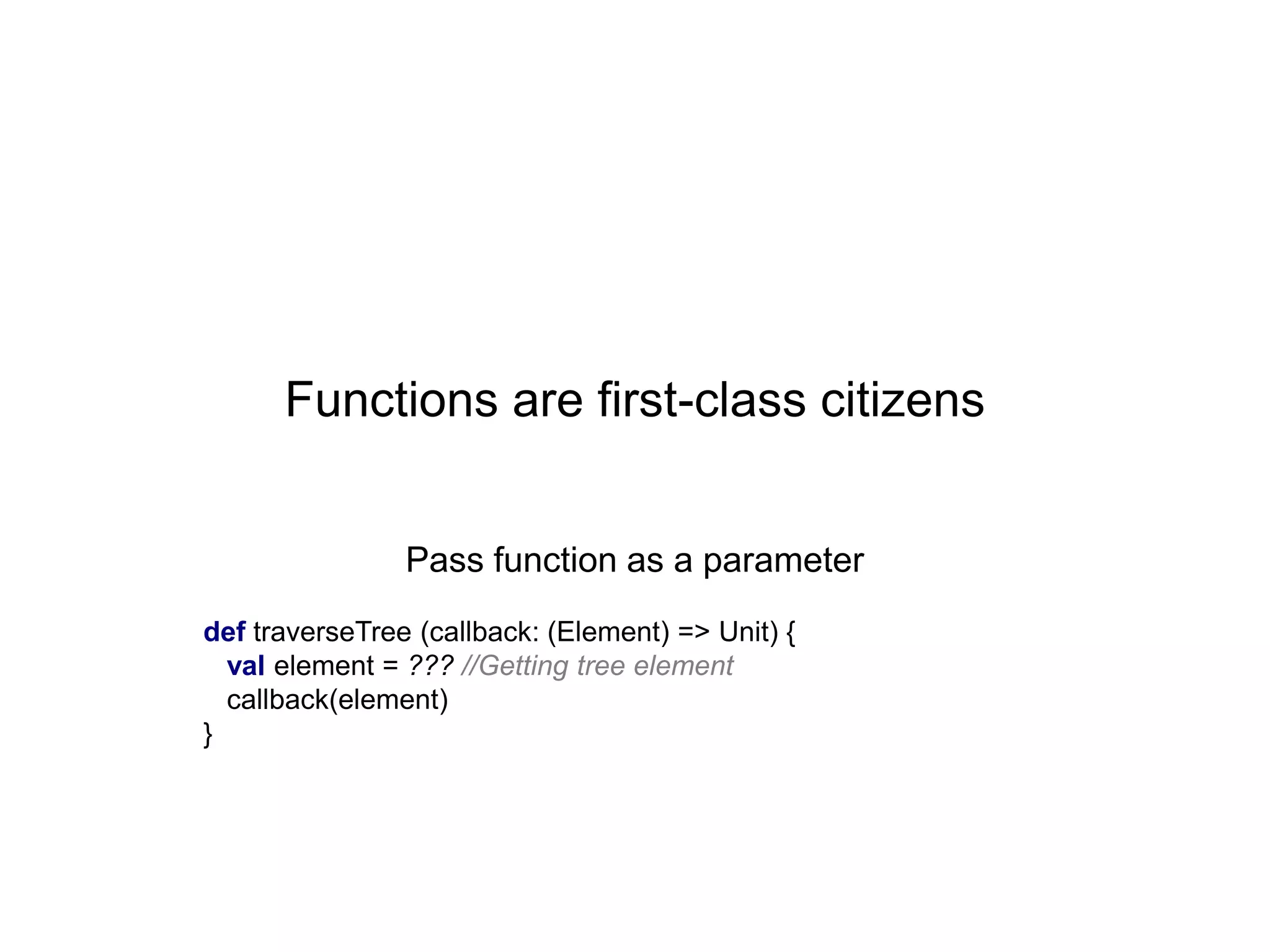 Functions are first-class citizens
Pass function as a parameter
def traverseTree (callback: (Element) => Unit) {
val element = ??? //Getting tree element
callback(element)
}

 