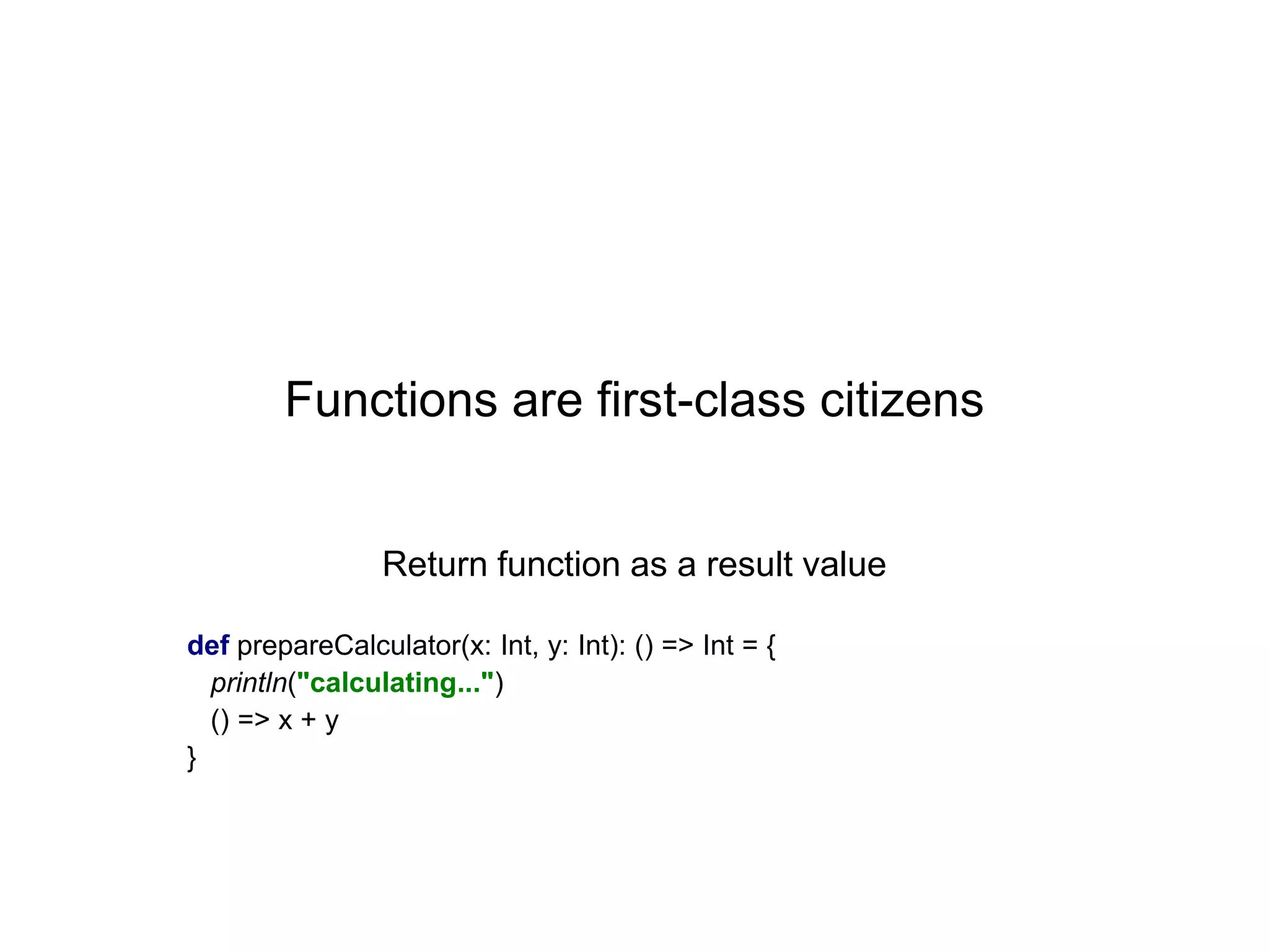 Functions are first-class citizens

Return function as a result value
def prepareCalculator(x: Int, y: Int): () => Int = {
println("calculating...")
() => x + y
}

 