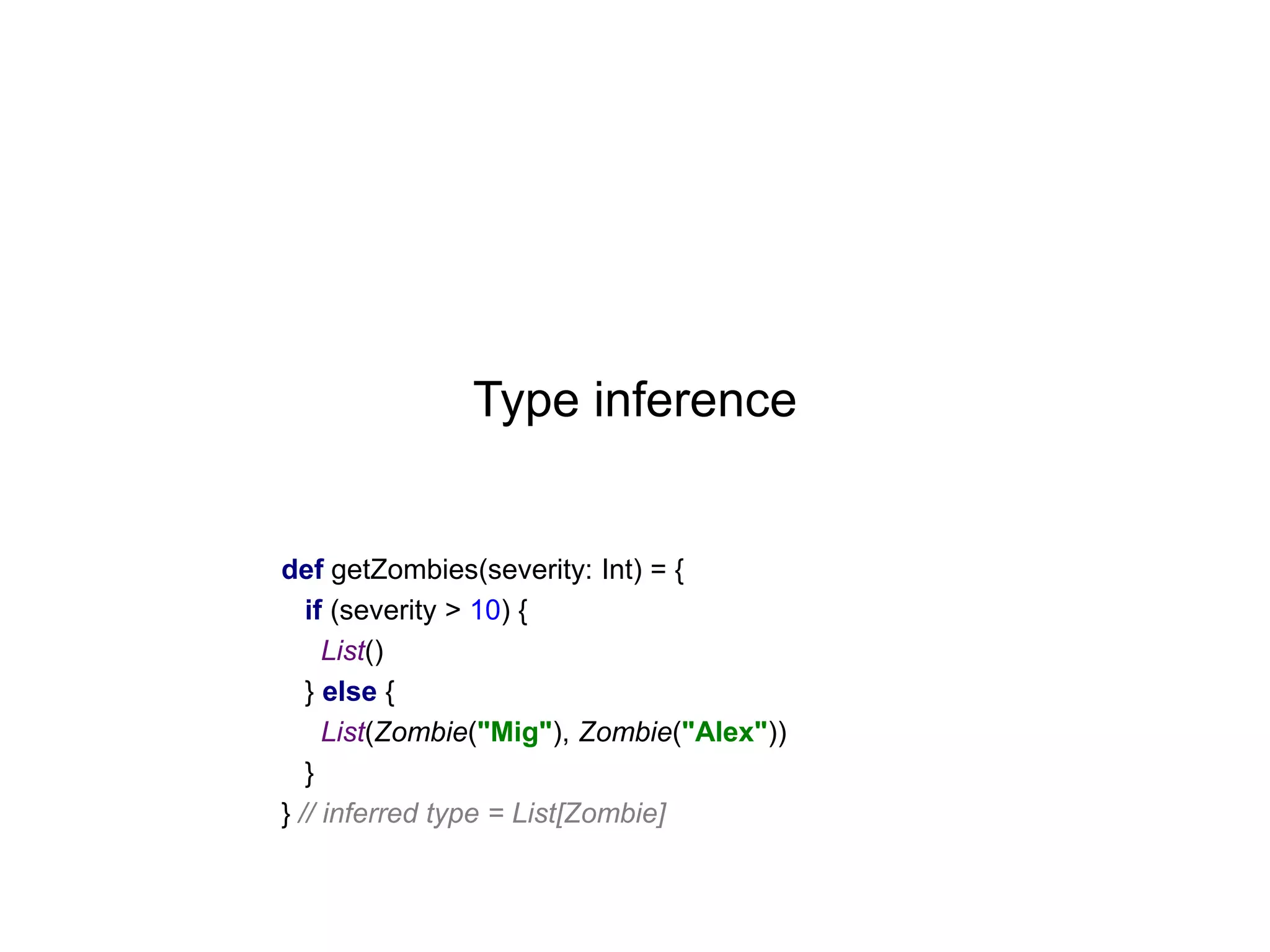 Type inference

def getZombies(severity: Int) = {
if (severity > 10) {
List()
} else {
List(Zombie("Mig"), Zombie("Alex"))
}
} // inferred type = List[Zombie]

 