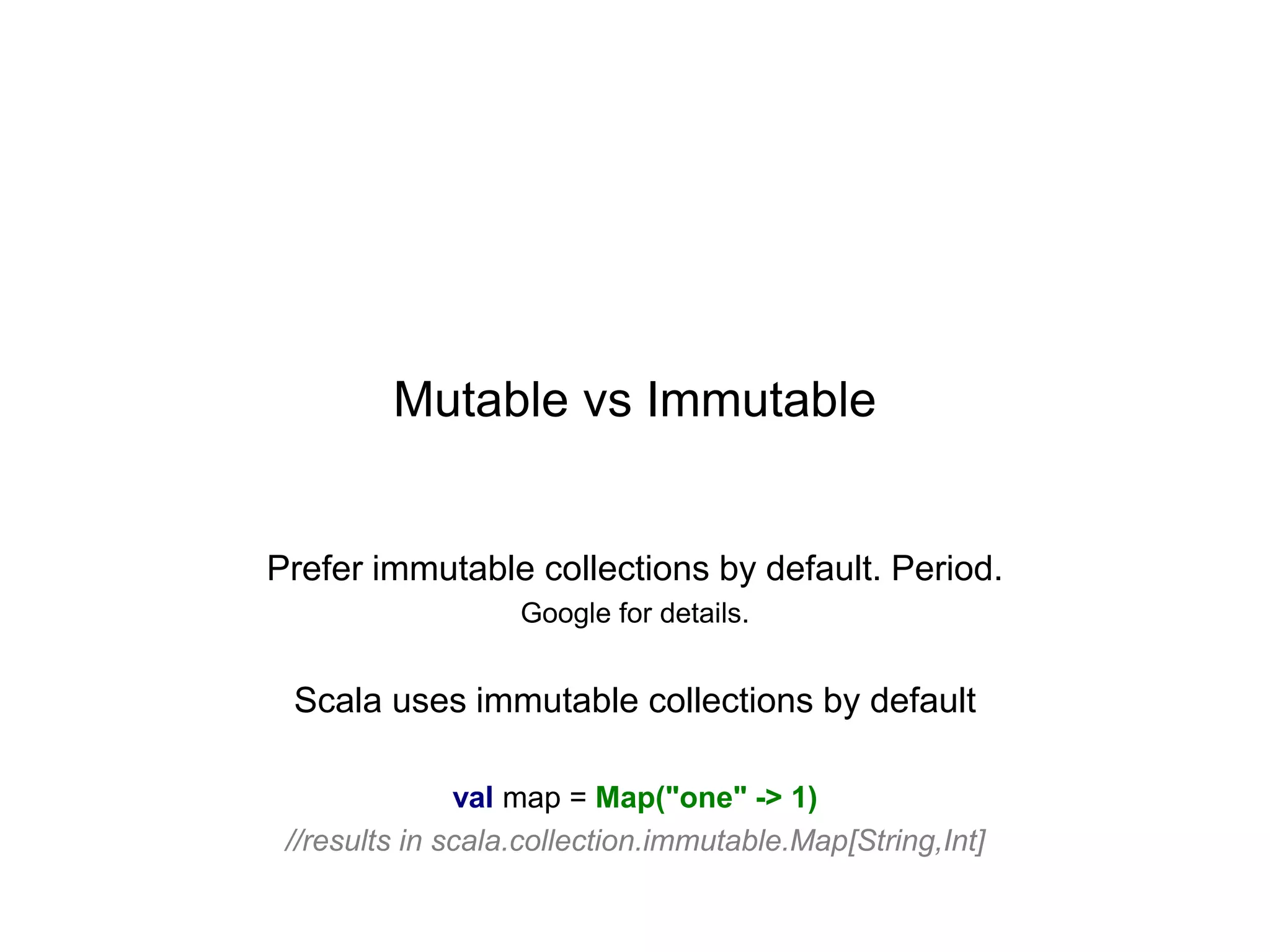 Mutable vs Immutable

Prefer immutable collections by default. Period.
Google for details.

Scala uses immutable collections by default
val map = Map("one" -> 1)
//results in scala.collection.immutable.Map[String,Int]

 