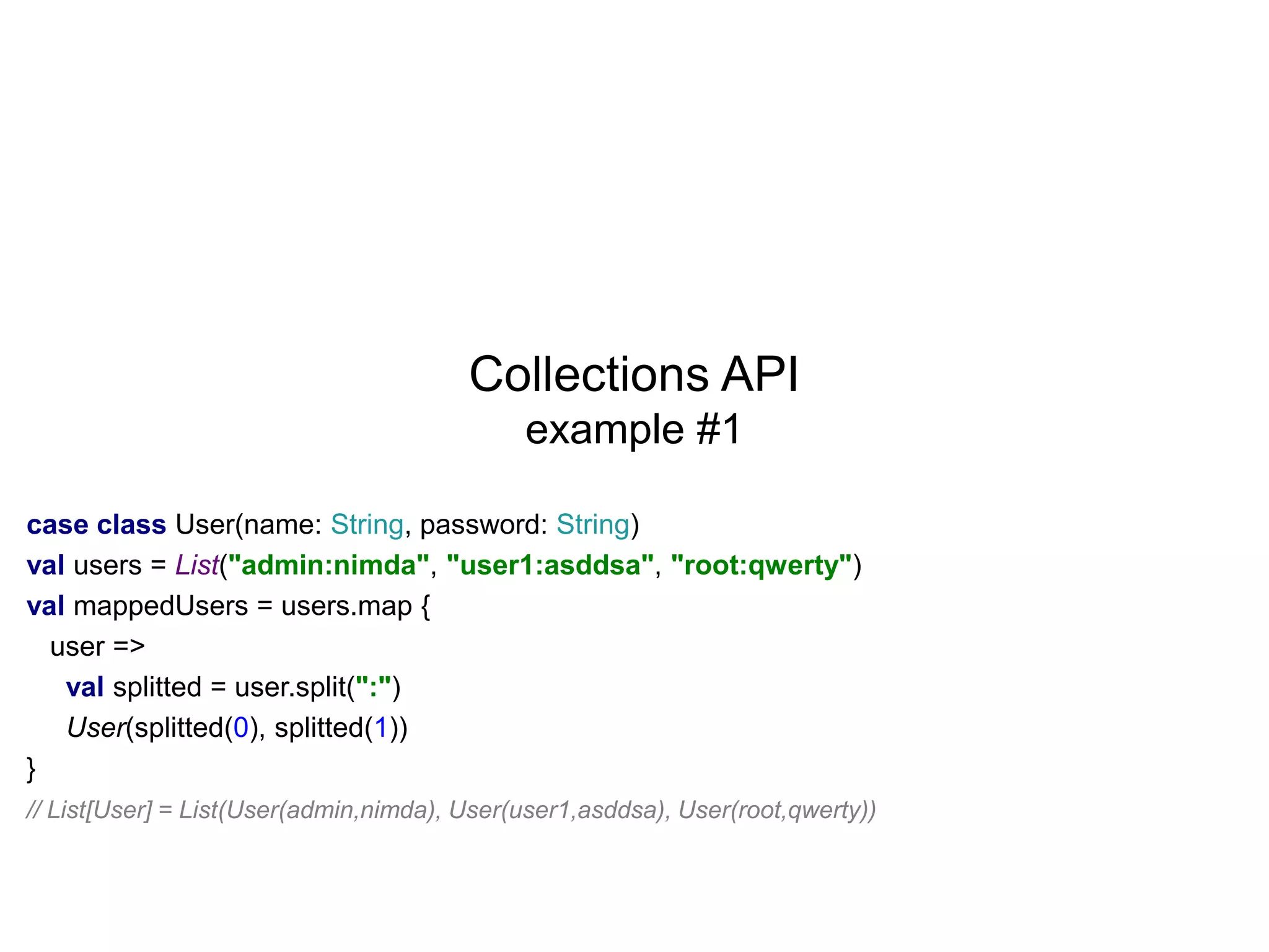 Collections API
example #1
case class User(name: String, password: String)
val users = List("admin:nimda", "user1:asddsa", "root:qwerty")
val mappedUsers = users.map {
user =>
val splitted = user.split(":")
User(splitted(0), splitted(1))
}
// List[User] = List(User(admin,nimda), User(user1,asddsa), User(root,qwerty))

 