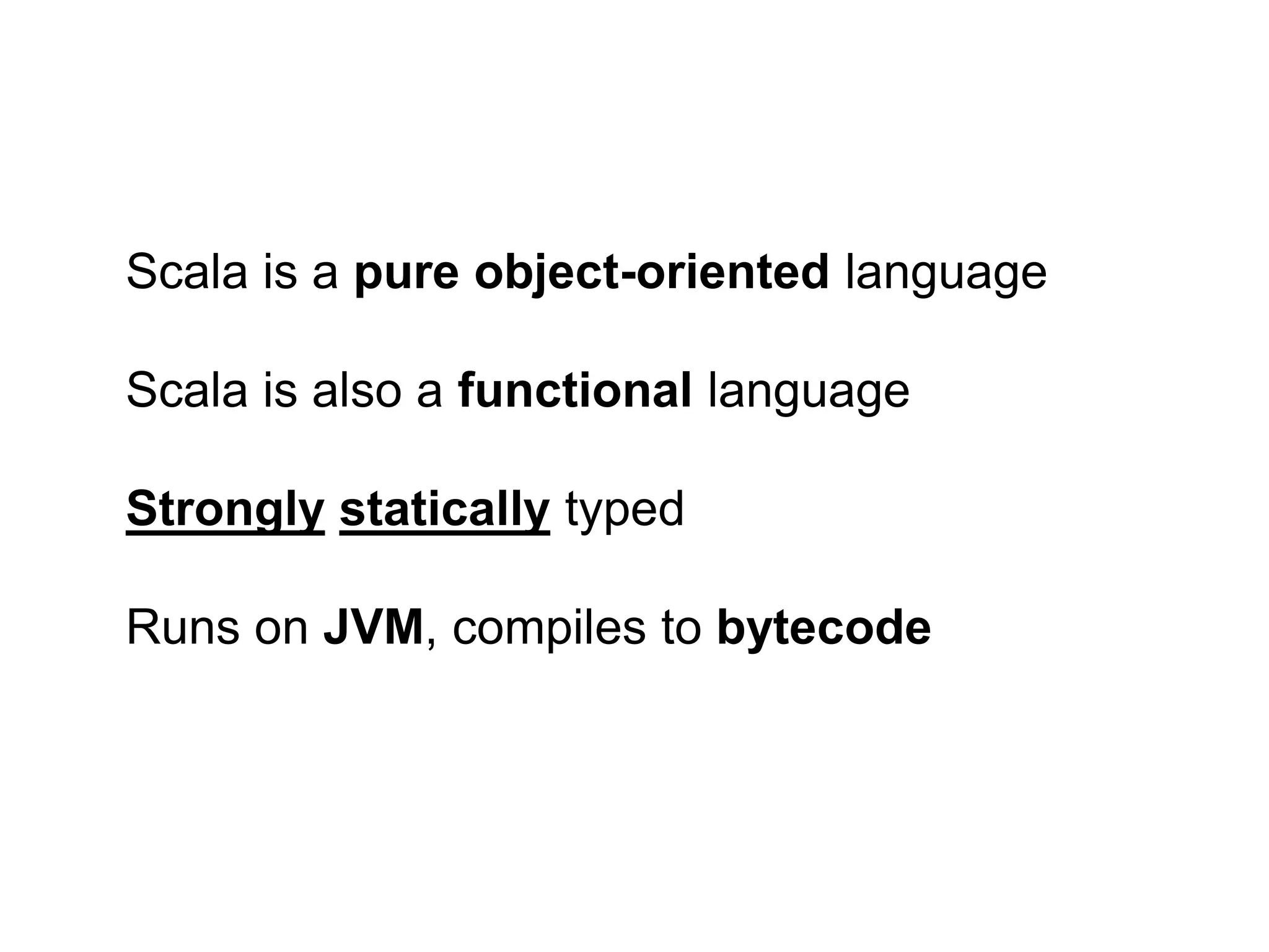 Scala is a pure object-oriented language
Scala is also a functional language
Strongly statically typed
Runs on JVM, compiles to bytecode

 