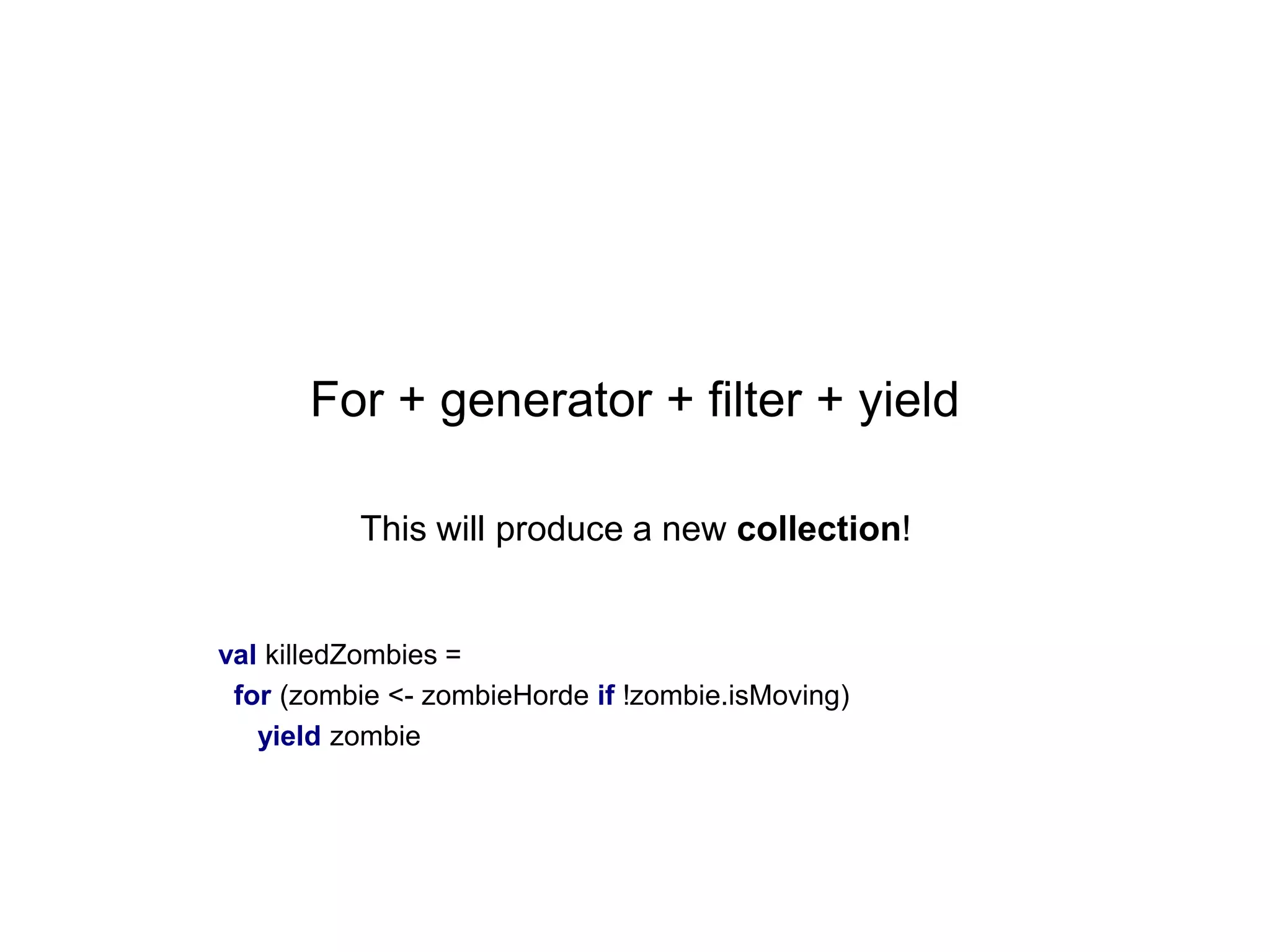 For + generator + filter + yield
This will produce a new collection!

val killedZombies =
for (zombie <- zombieHorde if !zombie.isMoving)
yield zombie

 