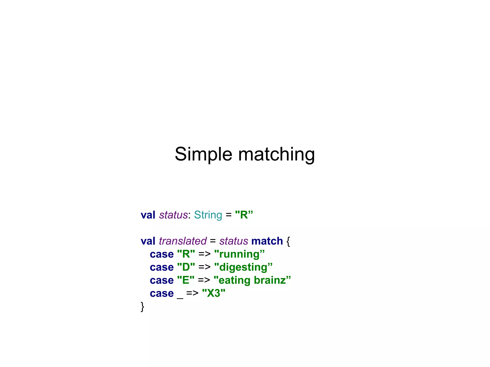 Simple matching
val status: String = "R”
val translated = status match {
case "R" => "running”
case "D" => "digesting”
case "E" => "eating brainz”
case _ => "X3"
}

 