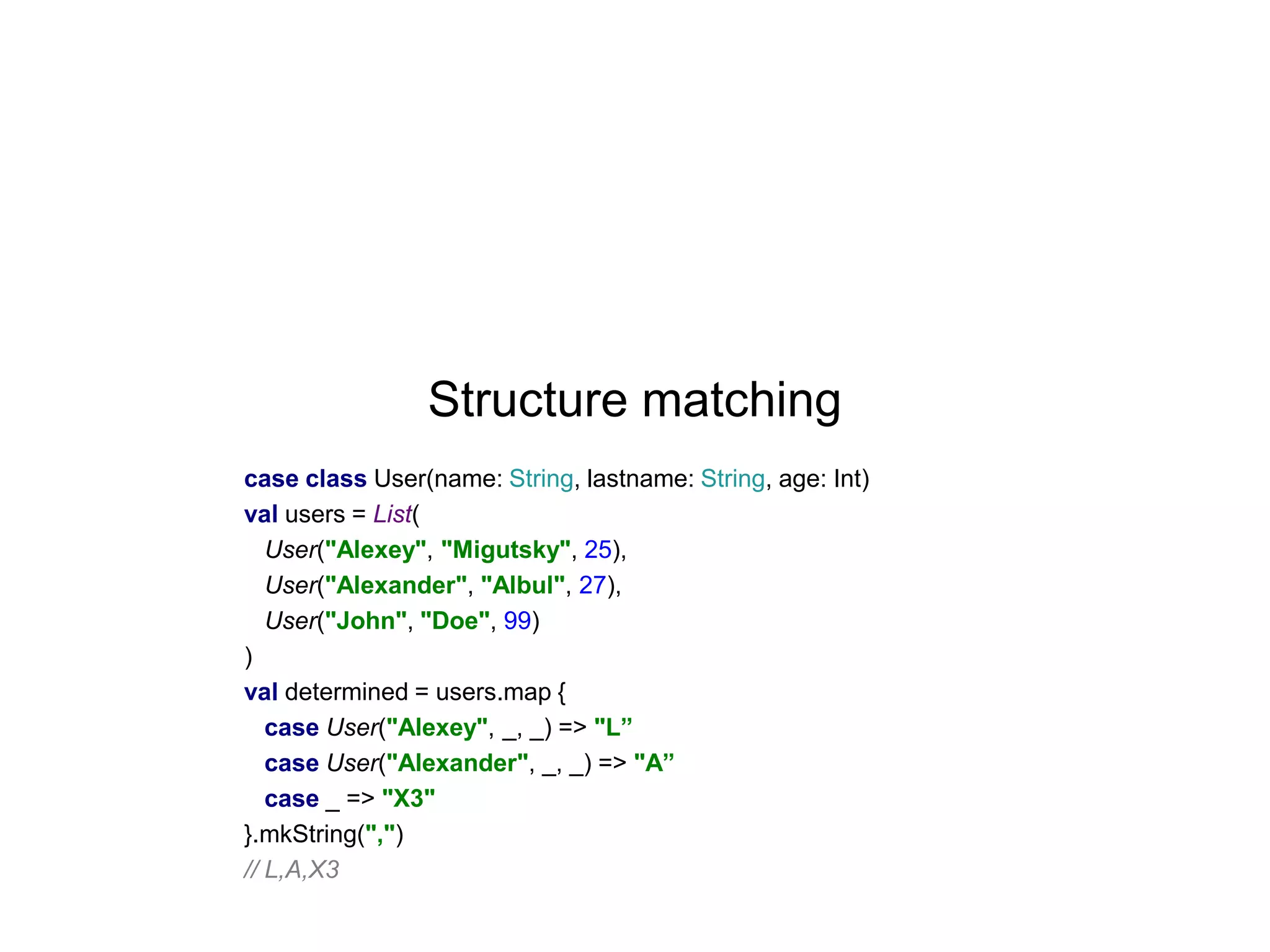 Structure matching
case class User(name: String, lastname: String, age: Int)
val users = List(
User("Alexey", "Migutsky", 25),
User("Alexander", "Albul", 27),
User("John", "Doe", 99)
)
val determined = users.map {
case User("Alexey", _, _) => "L”
case User("Alexander", _, _) => "A”
case _ => "X3"
}.mkString(",")
// L,A,X3

 