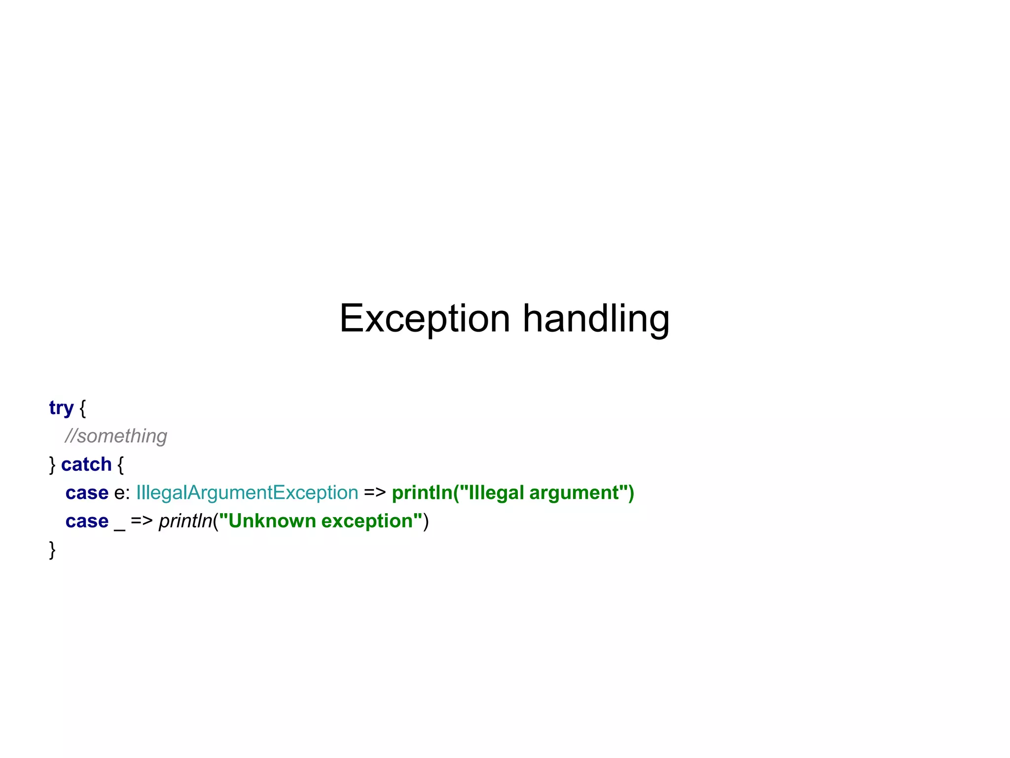 Exception handling
try {
//something
} catch {
case e: IllegalArgumentException => println("Illegal argument")
case _ => println("Unknown exception")
}

 