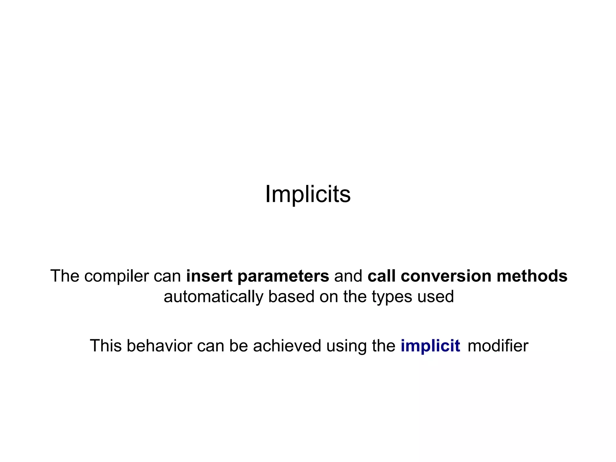 Implicits

The compiler can insert parameters and call conversion methods
automatically based on the types used
This behavior can be achieved using the implicit modifier

 