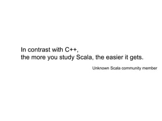 In contrast with C++,
the more you study Scala, the easier it gets.
Unknown Scala community member

 
