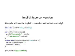 Implicit type conversion
Compiler will use the implicit conversion method automatically!
case class User(first: String, last: String)
def printUserInfo(user: User) {
println("User name is: " + user.first
+ ", last name is: " + user.last)
}
implicit def stringToUser(userString: String): User = {
val split = userString.split(" ")
User(split(0), split(1))
}
printUserInfo("Alexander Albul")

 