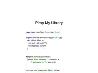 Pimp My Library
case class User(first: String, last: String)
implicit class ExtendedString(str: String) {
def toUser: User = {
val split = str.split(" ")
User(split(0), split(1))
}
}
def printUserInfo(user: User) {
println("User name is: " + user.first +
", last name is: " + user.last)
}
printUserInfo("Alexander Albul".toUser)

 