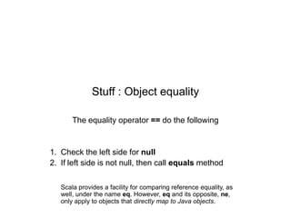 Stuff : Object equality
The equality operator == do the following

1. Check the left side for null
2. If left side is not null, then call equals method
Scala provides a facility for comparing reference equality, as
well, under the name eq. However, eq and its opposite, ne,
only apply to objects that directly map to Java objects.

 