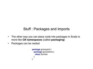 Stuff : Packages and Imports
• The other way you can place code into packages in Scala is
more like C# namespaces (called packaging)
• Packages can be nested
package graveyard {
package gravestone {
class Zombie
}
}

 