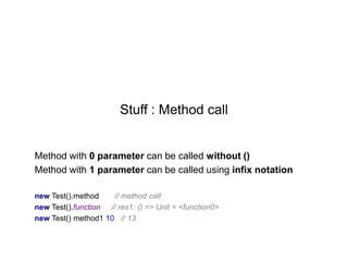 Stuff : Method call

Method with 0 parameter can be called without ()
Method with 1 parameter can be called using infix notation
new Test().method
// method call
new Test().function // res1: () => Unit = <function0>
new Test() method1 10 // 13

 