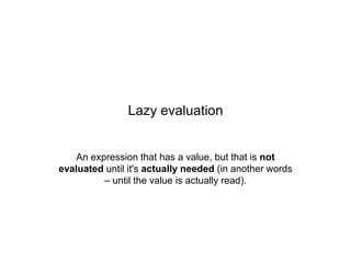 Lazy evaluation

An expression that has a value, but that is not
evaluated until it's actually needed (in another words
– until the value is actually read).

 