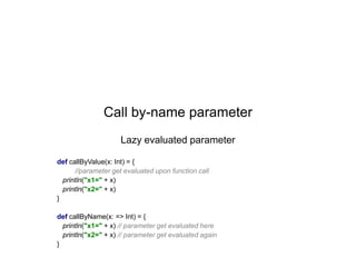 Call by-name parameter
Lazy evaluated parameter
def callByValue(x: Int) = {
//parameter get evaluated upon function call
println("x1=" + x)
println("x2=" + x)
}
def callByName(x: => Int) = {
println("x1=" + x) // parameter get evaluated here
println("x2=" + x) // parameter get evaluated again
}

 