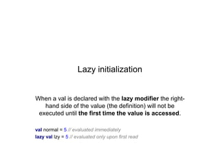 Lazy initialization

When a val is declared with the lazy modifier the righthand side of the value (the definition) will not be
executed until the first time the value is accessed.
val normal = 5 // evaluated immediately
lazy val lzy = 5 // evaluated only upon first read

 