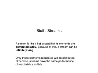 Stuff : Streams

A stream is like a list except that its elements are
computed lazily. Because of this, a stream can be
infinitely long.

Only those elements requested will be computed.
Otherwise, streams have the same performance
characteristics as lists.

 