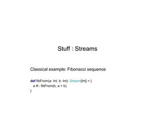 Stuff : Streams

Classical example: Fibonacci sequence
def fibFrom(a: Int, b: Int): Stream[Int] = {
a #:: fibFrom(b, a + b)
}

 
