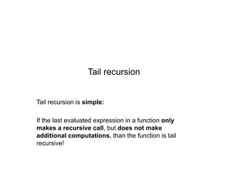Tail recursion

Tail recursion is simple:
If the last evaluated expression in a function only
makes a recursive call, but does not make
additional computations, than the function is tail
recursive!

 
