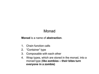 Monad
Monad is a name of abstraction.
1.
2.
3.
4.

Chain function calls
“Container” type
Composable with each other
Wrap types, which are stored in the monad, into a
monad type (like zombies – their bites turn
everyone in a zombie)

 