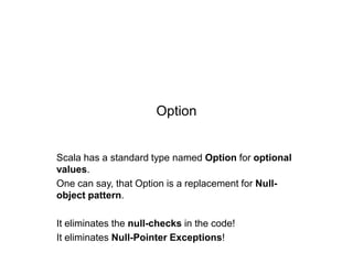 Option

Scala has a standard type named Option for optional
values.
One can say, that Option is a replacement for Nullobject pattern.
It eliminates the null-checks in the code!
It eliminates Null-Pointer Exceptions!

 