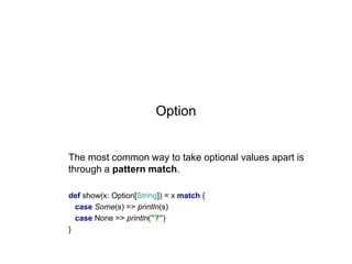 Option

The most common way to take optional values apart is
through a pattern match.
def show(x: Option[String]) = x match {
case Some(s) => println(s)
case None => println("?")
}

 
