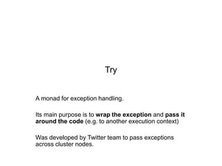 Try

A monad for exception handling.
Its main purpose is to wrap the exception and pass it
around the code (e.g. to another execution context)
Was developed by Twitter team to pass exceptions
across cluster nodes.

 