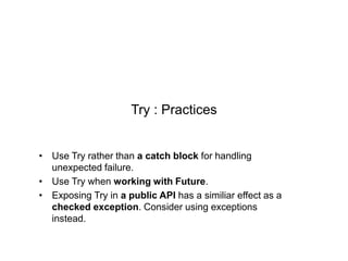Try : Practices
• Use Try rather than a catch block for handling
unexpected failure.
• Use Try when working with Future.
• Exposing Try in a public API has a similiar effect as a
checked exception. Consider using exceptions
instead.

 