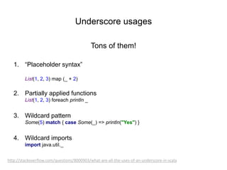 Underscore usages
Tons of them!
1. “Placeholder syntax”
List(1, 2, 3) map (_ + 2)

2. Partially applied functions
List(1, 2, 3) foreach println _

3. Wildcard pattern
Some(5) match { case Some(_) => println("Yes") }

4. Wildcard imports
import java.util._
http://stackoverflow.com/questions/8000903/what-are-all-the-uses-of-an-underscore-in-scala

 