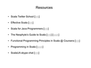 Resources
• Scala Twitter School [link]
• Effective Scala [link]
• Scala for Java Programmers [link]
• The Neophyte’s Guide to Scala [link] [book]
• Functional Programming Principles in Scala @ Coursera [link]
• Programming in Scala [book]
• ScalaUA skype chat [link]

 