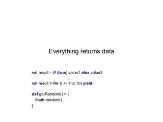 Everything returns data

val result = if (true) value1 else value2
val result = for (i <- 1 to 10) yield i
def getRandom() = {
Math.random()
}

 