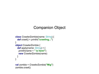 Companion Object
class CrawlerZombie(name: String) {
def crawl() = println("crawling...")
}
object CrawlerZombie {
def apply(name: String) = {
println(name + " is here!")
new CrawlerZombie(name)
}
}
val zombie = CrawlerZombie("Mig")
zombie.crawl()

 