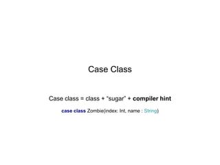 Case Class
Case class = class + “sugar” + compiler hint
case class Zombie(index: Int, name : String)

 