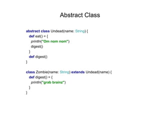 Abstract Class
abstract class Undead(name: String) {
def eat() = {
println("Om nom nom")
digest()
}
def digest()
}
class Zombie(name: String) extends Undead(name) {
def digest() = {
println("grab brainz")
}
}

 