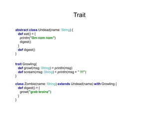 Trait
abstract class Undead(name: String) {
def eat() = {
println("Om nom nom")
digest()
}
def digest()
}
trait Growling{
def growl(msg: String) = println(msg)
def scream(msg: String) = println(msg + " !!!")
}
class Zombie(name: String) extends Undead(name) with Growling {
def digest() = {
growl("grab brainz")
}
}

 