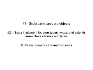 #1 - Scala basic types are objects
#2 – Scala implement it’s own types, wraps and extends
some Java classes and types

#3 Scala operators are method calls

 