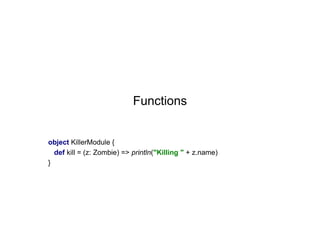 Functions

object KillerModule {
def kill = (z: Zombie) => println("Killing " + z.name)
}

 