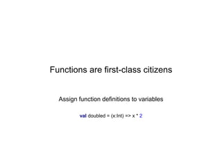 Functions are first-class citizens

Assign function definitions to variables
val doubled = (x:Int) => x * 2

 