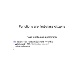 Functions are first-class citizens
Pass function as a parameter
def traverseTree (callback: (Element) => Unit) {
val element = ??? //Getting tree element
callback(element)
}

 