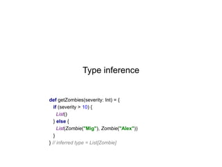 Type inference

def getZombies(severity: Int) = {
if (severity > 10) {
List()
} else {
List(Zombie("Mig"), Zombie("Alex"))
}
} // inferred type = List[Zombie]

 