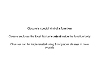 Closure is special kind of a function
Closure encloses the local lexical context inside the function body
Closures can be implemented using Anonymous classes in Java
(yuck!)

 